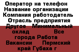 Оператор на телефон › Название организации ­ Компания-работодатель › Отрасль предприятия ­ Другое › Минимальный оклад ­ 16 000 - Все города Работа » Вакансии   . Пермский край,Губаха г.